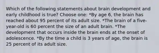 Which of the following statements about brain development and early childhood is true? Choose one: *By age 6, the brain has reached about 95 percent of its adult size. *The brain of a five-year-old is 60 percent the size of an adult brain. *The development that occurs inside the brain ends at the onset of adolescence. *By the time a child is 3 years of age, the brain is 25 percent of its adult size.