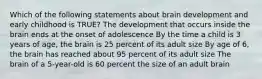 Which of the following statements about brain development and early childhood is TRUE? The development that occurs inside the brain ends at the onset of adolescence By the time a child is 3 years of age, the brain is 25 percent of its adult size By age of 6, the brain has reached about 95 percent of its adult size The brain of a 5-year-old is 60 percent the size of an adult brain