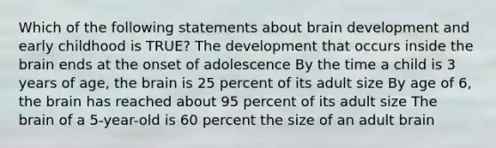 Which of the following statements about brain development and early childhood is TRUE? The development that occurs inside the brain ends at the onset of adolescence By the time a child is 3 years of age, the brain is 25 percent of its adult size By age of 6, the brain has reached about 95 percent of its adult size The brain of a 5-year-old is 60 percent the size of an adult brain