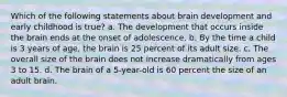 Which of the following statements about brain development and early childhood is true? a. The development that occurs inside the brain ends at the onset of adolescence. b. By the time a child is 3 years of age, the brain is 25 percent of its adult size. c. The overall size of the brain does not increase dramatically from ages 3 to 15. d. The brain of a 5-year-old is 60 percent the size of an adult brain.