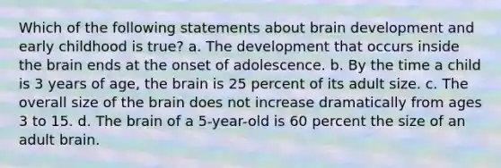 Which of the following statements about brain development and early childhood is true? a. The development that occurs inside the brain ends at the onset of adolescence. b. By the time a child is 3 years of age, the brain is 25 percent of its adult size. c. The overall size of the brain does not increase dramatically from ages 3 to 15. d. The brain of a 5-year-old is 60 percent the size of an adult brain.