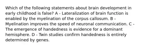 Which of the following statements about brain development in early childhood is false? A - Lateralization of brain function is enabled by the myelination of the corpus callosum. B - Myelination improves the speed of neuronal communication. C - The emergence of handedness is evidence for a dominant hemisphere. D - Twin studies confirm handedness is entirely determined by genes.