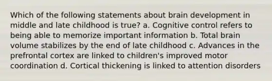 Which of the following statements about brain development in middle and late childhood is true? a. Cognitive control refers to being able to memorize important information b. Total brain volume stabilizes by the end of late childhood c. Advances in the prefrontal cortex are linked to children's improved motor coordination d. Cortical thickening is linked to attention disorders