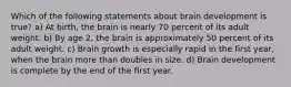 Which of the following statements about brain development is true? a) At birth, the brain is nearly 70 percent of its adult weight. b) By age 2, the brain is approximately 50 percent of its adult weight. c) Brain growth is especially rapid in the first year, when the brain more than doubles in size. d) Brain development is complete by the end of the first year.