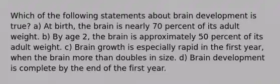 Which of the following statements about brain development is true? a) At birth, the brain is nearly 70 percent of its adult weight. b) By age 2, the brain is approximately 50 percent of its adult weight. c) Brain growth is especially rapid in the first year, when the brain more than doubles in size. d) Brain development is complete by the end of the first year.