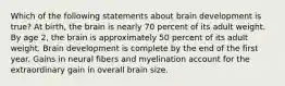 Which of the following statements about brain development is true? At birth, the brain is nearly 70 percent of its adult weight. By age 2, the brain is approximately 50 percent of its adult weight. Brain development is complete by the end of the first year. Gains in neural fibers and myelination account for the extraordinary gain in overall brain size.