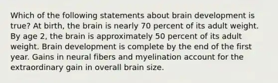 Which of the following statements about brain development is true? At birth, <a href='https://www.questionai.com/knowledge/kLMtJeqKp6-the-brain' class='anchor-knowledge'>the brain</a> is nearly 70 percent of its adult weight. By age 2, the brain is approximately 50 percent of its adult weight. Brain development is complete by the end of the first year. Gains in neural fibers and myelination account for the extraordinary gain in overall brain size.