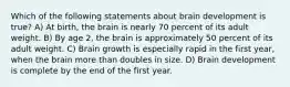 Which of the following statements about brain development is true? A) At birth, the brain is nearly 70 percent of its adult weight. B) By age 2, the brain is approximately 50 percent of its adult weight. C) Brain growth is especially rapid in the first year, when the brain more than doubles in size. D) Brain development is complete by the end of the first year.