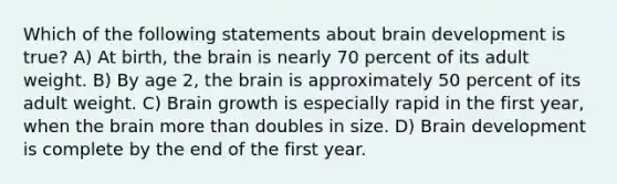 Which of the following statements about brain development is true? A) At birth, <a href='https://www.questionai.com/knowledge/kLMtJeqKp6-the-brain' class='anchor-knowledge'>the brain</a> is nearly 70 percent of its adult weight. B) By age 2, the brain is approximately 50 percent of its adult weight. C) Brain growth is especially rapid in the first year, when the brain <a href='https://www.questionai.com/knowledge/keWHlEPx42-more-than' class='anchor-knowledge'>more than</a> doubles in size. D) Brain development is complete by the end of the first year.