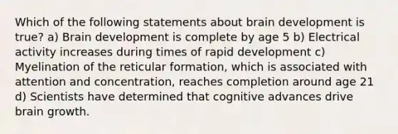 Which of the following statements about brain development is true? a) Brain development is complete by age 5 b) Electrical activity increases during times of rapid development c) Myelination of the reticular formation, which is associated with attention and concentration, reaches completion around age 21 d) Scientists have determined that cognitive advances drive brain growth.