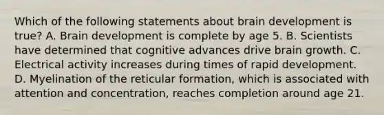 Which of the following statements about brain development is true? A. Brain development is complete by age 5. B. Scientists have determined that cognitive advances drive brain growth. C. Electrical activity increases during times of rapid development. D. Myelination of the reticular formation, which is associated with attention and concentration, reaches completion around age 21.