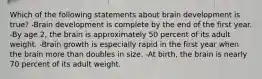 Which of the following statements about brain development is true? -Brain development is complete by the end of the first year. -By age 2, the brain is approximately 50 percent of its adult weight. -Brain growth is especially rapid in the first year when the brain more than doubles in size. -At birth, the brain is nearly 70 percent of its adult weight.