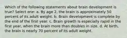 Which of the following statements about brain development is true? Select one: a. By age 2, the brain is approximately 50 percent of its adult weight. b. Brain development is complete by the end of the first year. c. Brain growth is especially rapid in the first year, when the brain more than doubles in size. d. At birth, the brain is nearly 70 percent of its adult weight.