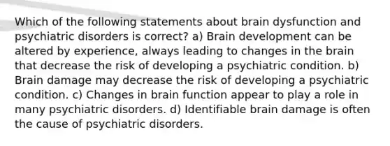 Which of the following statements about brain dysfunction and psychiatric disorders is correct? a) Brain development can be altered by experience, always leading to changes in the brain that decrease the risk of developing a psychiatric condition. b) Brain damage may decrease the risk of developing a psychiatric condition. c) Changes in brain function appear to play a role in many psychiatric disorders. d) Identifiable brain damage is often the cause of psychiatric disorders.