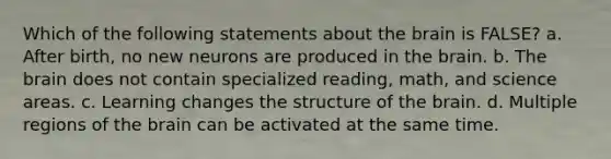 Which of the following statements about the brain is FALSE? a. After birth, no new neurons are produced in the brain. b. The brain does not contain specialized reading, math, and science areas. c. Learning changes the structure of the brain. d. Multiple regions of the brain can be activated at the same time.