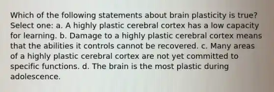 Which of the following statements about brain plasticity is true? Select one: a. A highly plastic cerebral cortex has a low capacity for learning. b. Damage to a highly plastic cerebral cortex means that the abilities it controls cannot be recovered. c. Many areas of a highly plastic cerebral cortex are not yet committed to specific functions. d. The brain is the most plastic during adolescence.