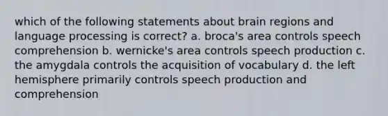 which of the following statements about brain regions and language processing is correct? a. broca's area controls speech comprehension b. wernicke's area controls speech production c. the amygdala controls the acquisition of vocabulary d. the left hemisphere primarily controls speech production and comprehension