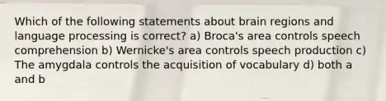 Which of the following statements about brain regions and language processing is correct? a) Broca's area controls speech comprehension b) Wernicke's area controls speech production c) The amygdala controls the acquisition of vocabulary d) both a and b