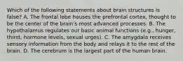 Which of the following statements about brain structures is false? A. The frontal lobe houses the prefrontal cortex, thought to be the center of the brain's most advanced processes. B. The hypothalamus regulates our basic animal functions (e.g., hunger, thirst, hormone levels, sexual urges). C. The amygdala receives sensory information from the body and relays it to the rest of the brain. D. The cerebrum is the largest part of the human brain.