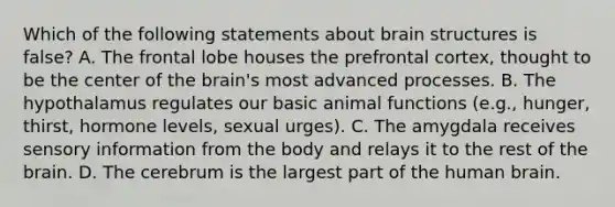 Which of the following statements about brain structures is false? A. The frontal lobe houses the prefrontal cortex, thought to be the center of the brain's most advanced processes. B. The hypothalamus regulates our basic animal functions (e.g., hunger, thirst, hormone levels, sexual urges). C. The amygdala receives sensory information from the body and relays it to the rest of the brain. D. The cerebrum is the largest part of the human brain.