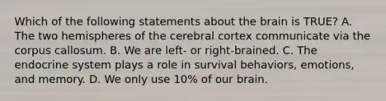 Which of the following statements about the brain is TRUE? A. The two hemispheres of the cerebral cortex communicate via the corpus callosum. B. We are left- or right-brained. C. The endocrine system plays a role in survival behaviors, emotions, and memory. D. We only use 10% of our brain.