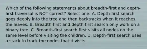 Which of the following statements about breadth-first and depth-first traversal is NOT correct? Select one: A. Depth-first search goes deeply into the tree and then backtracks when it reaches the leaves. B. Breadth-first and depth-first search only work on a binary tree. C. Breadth-first search first visits all nodes on the same level before visiting the children. D. Depth-first search uses a stack to track the nodes that it visits.