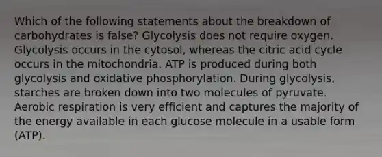 Which of the following statements about the breakdown of carbohydrates is false? Glycolysis does not require oxygen. Glycolysis occurs in the cytosol, whereas the citric acid cycle occurs in the mitochondria. ATP is produced during both glycolysis and oxidative phosphorylation. During glycolysis, starches are broken down into two molecules of pyruvate. Aerobic respiration is very efficient and captures the majority of the energy available in each glucose molecule in a usable form (ATP).