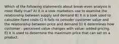 Which of the following statements about break-even analysis is most likely true? A) It is a took marketers use to examine the relationship between supply and demand B) It is a took used to calculate fixed costs C) It fails to consider customer value and the relationship between price and demand D) It determines how customer - perceived value changes with value- added pricing. E) It is used to determine the maximum price that can set on a product.