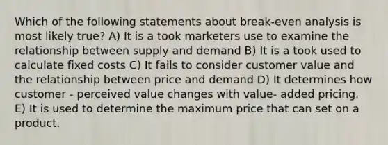 Which of the following statements about break-even analysis is most likely true? A) It is a took marketers use to examine the relationship between supply and demand B) It is a took used to calculate fixed costs C) It fails to consider customer value and the relationship between price and demand D) It determines how customer - perceived value changes with value- added pricing. E) It is used to determine the maximum price that can set on a product.