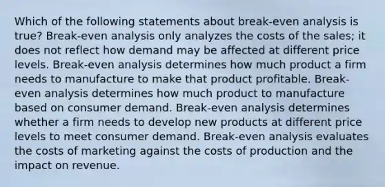 Which of the following statements about break-even analysis is true? Break-even analysis only analyzes the costs of the sales; it does not reflect how demand may be affected at different price levels. Break-even analysis determines how much product a firm needs to manufacture to make that product profitable. Break-even analysis determines how much product to manufacture based on consumer demand. Break-even analysis determines whether a firm needs to develop new products at different price levels to meet consumer demand. Break-even analysis evaluates the costs of marketing against the costs of production and the impact on revenue.