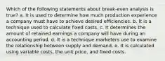 Which of the following statements about break-even analysis is true? a. It is used to determine how much production experience a company must have to achieve desired efficiencies. b. It is a technique used to calculate fixed costs. c. It determines the amount of retained earnings a company will have during an accounting period. d. It is a technique marketers use to examine the relationship between supply and demand. e. It is calculated using variable costs, the unit price, and fixed costs.