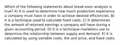 Which of the following statements about break-even analysis is true? A) It is used to determine how much production experience a company must have in order to achieve desired efficiencies. B) It is a technique used to calculate fixed costs. C) It determines the amount of retained earnings a company will have during a given accounting period. D) It is a technique marketers use to determine the relationship between supply and demand. E) It is calculated by using variable costs, the unit price, and fixed costs.