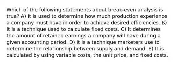 Which of the following statements about break-even analysis is true? A) It is used to determine how much production experience a company must have in order to achieve desired efficiencies. B) It is a technique used to calculate fixed costs. C) It determines the amount of retained earnings a company will have during a given accounting period. D) It is a technique marketers use to determine the relationship between supply and demand. E) It is calculated by using variable costs, the unit price, and fixed costs.