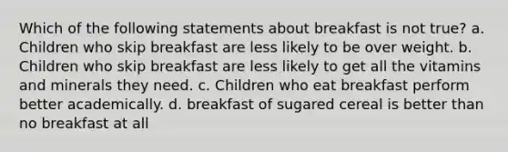 Which of the following statements about breakfast is not true? a. Children who skip breakfast are less likely to be over weight. b. Children who skip breakfast are less likely to get all the vitamins and minerals they need. c. Children who eat breakfast perform better academically. d. breakfast of sugared cereal is better than no breakfast at all