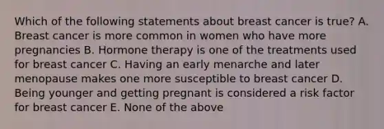 Which of the following statements about breast cancer is true? A. Breast cancer is more common in women who have more pregnancies B. Hormone therapy is one of the treatments used for breast cancer C. Having an early menarche and later menopause makes one more susceptible to breast cancer D. Being younger and getting pregnant is considered a risk factor for breast cancer E. None of the above