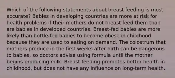 Which of the following statements about breast feeding is most accurate? Babies in developing countries are more at risk for health problems if their mothers do not breast feed them than are babies in developed countries. Breast-fed babies are more likely than bottle-fed babies to become obese in childhood because they are used to eating on demand. The colostrum that mothers produce in the first weeks after birth can be dangerous to babies, so doctors advise using formula until the mother begins producing milk. Breast feeding promotes better health in childhood, but does not have any influence on long-term health.