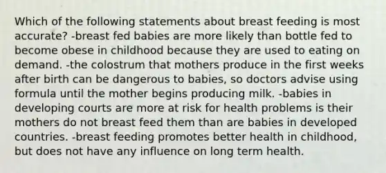 Which of the following statements about breast feeding is most accurate? -breast fed babies are more likely than bottle fed to become obese in childhood because they are used to eating on demand. -the colostrum that mothers produce in the first weeks after birth can be dangerous to babies, so doctors advise using formula until the mother begins producing milk. -babies in developing courts are more at risk for health problems is their mothers do not breast feed them than are babies in developed countries. -breast feeding promotes better health in childhood, but does not have any influence on long term health.