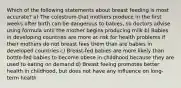 Which of the following statements about breast feeding is most accurate? a) The colostrum that mothers produce in the first weeks after birth can be dangerous to babies, so doctors advise using formula until the mother begins producing milk b) Babies in developing countries are more at risk for health problems if their mothers do not breast fees them than are babies in developed countries c) Breast-fed babies are more likely than bottle-fed babies to become obese in childhood because they are used to eating on demand d) Breast feeing promotes better health in childhood, but does not have any influence on long-term health