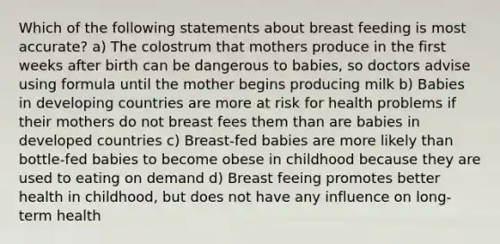 Which of the following statements about breast feeding is most accurate? a) The colostrum that mothers produce in the first weeks after birth can be dangerous to babies, so doctors advise using formula until the mother begins producing milk b) Babies in developing countries are more at risk for health problems if their mothers do not breast fees them than are babies in developed countries c) Breast-fed babies are more likely than bottle-fed babies to become obese in childhood because they are used to eating on demand d) Breast feeing promotes better health in childhood, but does not have any influence on long-term health