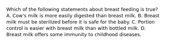 Which of the following statements about breast feeding is true? A. Cow's milk is more easily digested than breast milk. B. Breast milk must be sterilized before it is safe for the baby. C. Portion control is easier with breast milk than with bottled milk. D. Breast milk offers some immunity to childhood diseases.