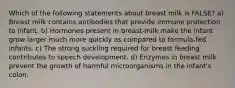 Which of the following statements about breast milk is FALSE? a) Breast milk contains antibodies that provide immune protection to infant. b) Hormones present in breast-milk make the infant grow larger much more quickly as compared to formula-fed infants. c) The strong suckling required for breast feeding contributes to speech development. d) Enzymes in breast milk prevent the growth of harmful microorganisms in the infant's colon.