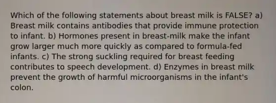 Which of the following statements about breast milk is FALSE? a) Breast milk contains antibodies that provide immune protection to infant. b) Hormones present in breast-milk make the infant grow larger much more quickly as compared to formula-fed infants. c) The strong suckling required for breast feeding contributes to speech development. d) Enzymes in breast milk prevent the growth of harmful microorganisms in the infant's colon.