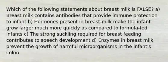 Which of the following statements about breast milk is FALSE? a) Breast milk contains antibodies that provide immune protection to infant b) Hormones present in breast-milk make the infant grow larger much more quickly as compared to formula-fed infants c) The strong suckling required for breast feeding contributes to speech development d) Enzymes in breast milk prevent the growth of harmful microorganisms in the infant's colon