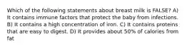 Which of the following statements about breast milk is FALSE? A) It contains immune factors that protect the baby from infections. B) It contains a high concentration of iron. C) It contains proteins that are easy to digest. D) It provides about 50% of calories from fat