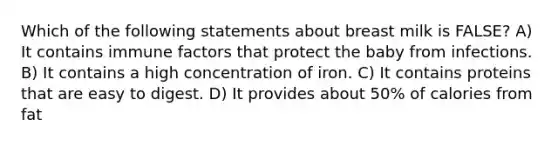 Which of the following statements about breast milk is FALSE? A) It contains immune factors that protect the baby from infections. B) It contains a high concentration of iron. C) It contains proteins that are easy to digest. D) It provides about 50% of calories from fat