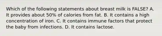 Which of the following statements about breast milk is FALSE? A. It provides about 50% of calories from fat. B. It contains a high concentration of iron. C. It contains immune factors that protect the baby from infections. D. It contains lactose.