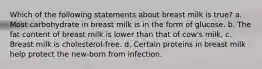 Which of the following statements about breast milk is true? a. Most carbohydrate in breast milk is in the form of glucose. b. The fat content of breast milk is lower than that of cow's milk. c. Breast milk is cholesterol-free. d. Certain proteins in breast milk help protect the new-born from infection.