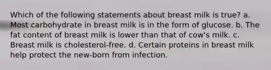 Which of the following statements about breast milk is true? a. Most carbohydrate in breast milk is in the form of glucose. b. The fat content of breast milk is lower than that of cow's milk. c. Breast milk is cholesterol-free. d. Certain proteins in breast milk help protect the new-born from infection.