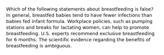 Which of the following statements about breastfeeding is false? In general, breastfed babies tend to have fewer infections than babies fed infant formula. Workplace policies, such as pumping stations and breaks for lactating women, can help to promote breastfeeding. U.S. experts recommend exclusive breastfeeding for 6 months. The scientific evidence regarding the benefits of breastfeeding is ambiguous.