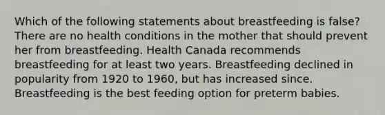 Which of the following statements about breastfeeding is false? There are no health conditions in the mother that should prevent her from breastfeeding. Health Canada recommends breastfeeding for at least two years. Breastfeeding declined in popularity from 1920 to 1960, but has increased since. Breastfeeding is the best feeding option for preterm babies.